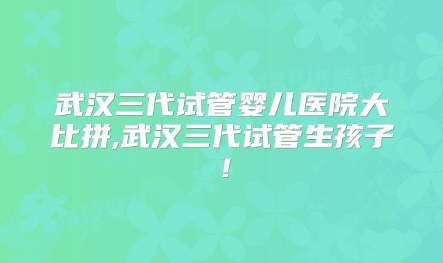武汉三代试管婴儿医院大比拼,武汉三代试管生孩子！
