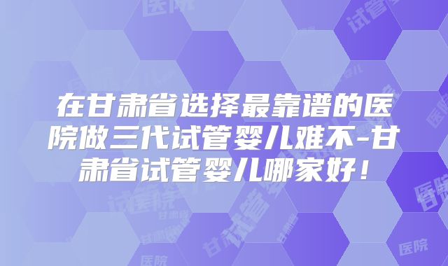 在甘肃省选择最靠谱的医院做三代试管婴儿难不-甘肃省试管婴儿哪家好!