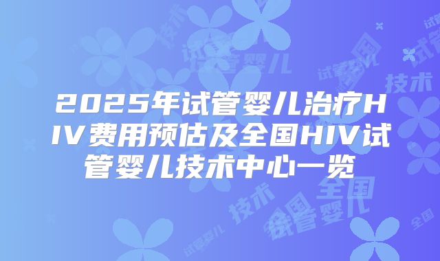 2025年试管婴儿治疗HIV费用预估及全国HIV试管婴儿技术中心一览