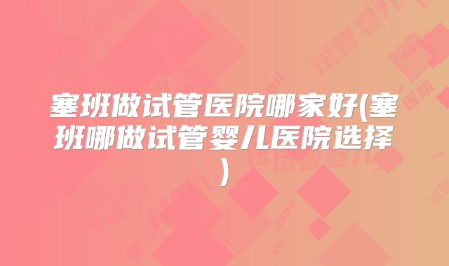 塞班做试管医院哪家好(塞班哪做试管婴儿医院选择)