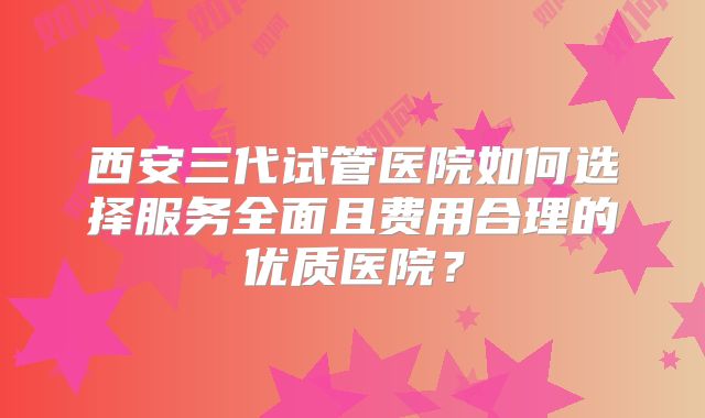 西安三代试管医院如何选择服务全面且费用合理的优质医院？