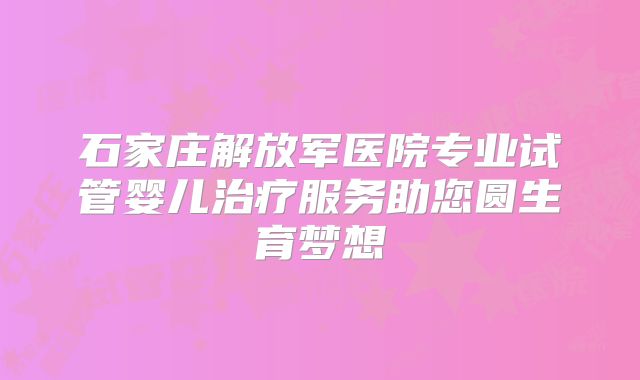 石家庄解放军医院专业试管婴儿治疗服务助您圆生育梦想
