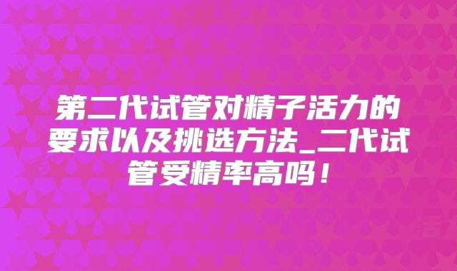 第二代试管对精子活力的要求以及挑选方法_二代试管受精率高吗!