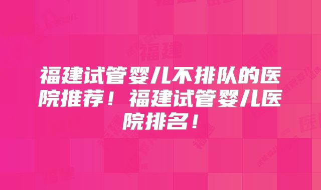 福建试管婴儿不排队的医院推荐！福建试管婴儿医院排名！