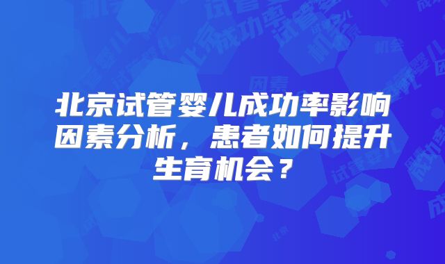 北京试管婴儿成功率影响因素分析，患者如何提升生育机会？