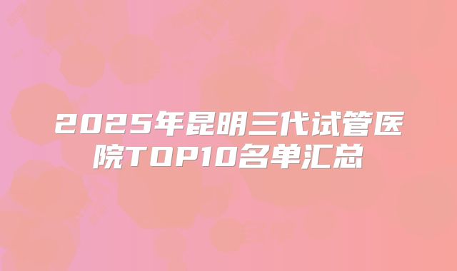 2025年昆明三代试管医院TOP10名单汇总