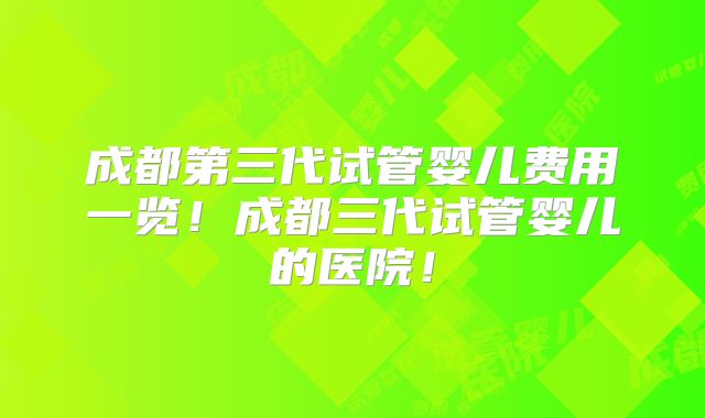 成都第三代试管婴儿费用一览！成都三代试管婴儿的医院！