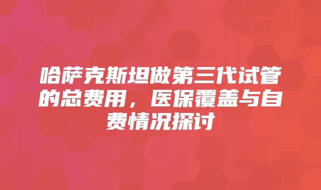 哈萨克斯坦做第三代试管的总费用,医保覆盖与自费情况探讨