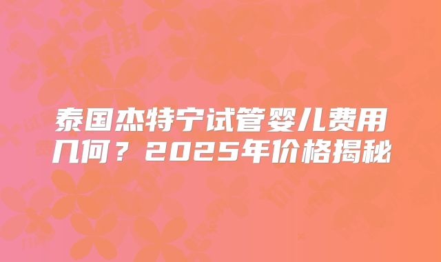 泰国杰特宁试管婴儿费用几何？2025年价格揭秘
