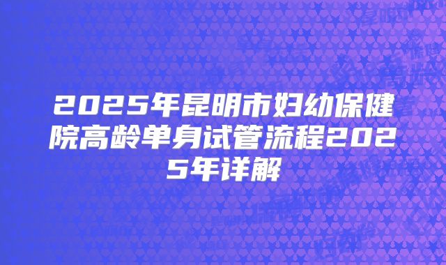 2025年昆明市妇幼保健院高龄单身试管流程2025年详解