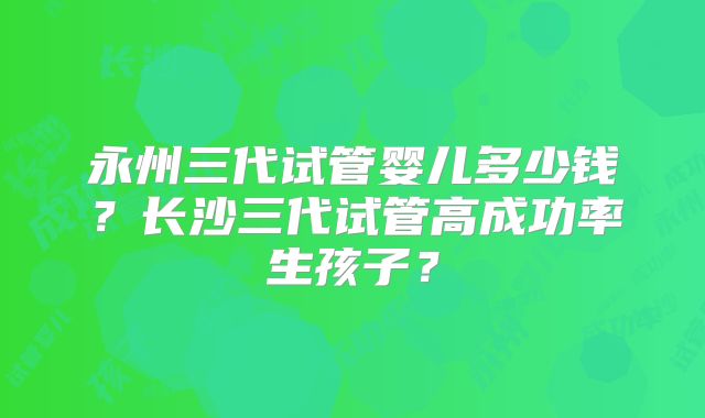 永州三代试管婴儿多少钱？长沙三代试管高成功率生孩子？