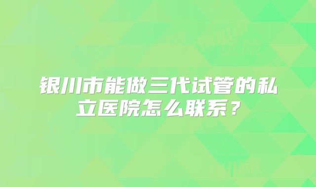 银川市能做三代试管的私立医院怎么联系？
