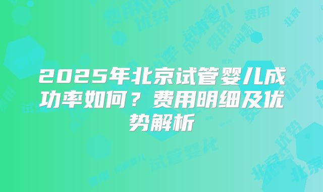 2025年北京试管婴儿成功率如何?费用明细及优势解析