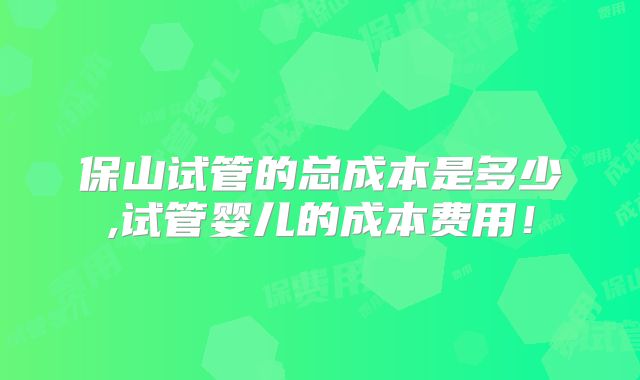 保山试管的总成本是多少,试管婴儿的成本费用!