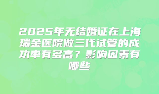2025年无结婚证在上海瑞金医院做三代试管的成功率有多高?影响因素有哪些