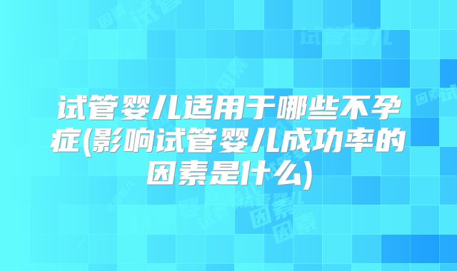 试管婴儿适用于哪些不孕症(影响试管婴儿成功率的因素是什么)