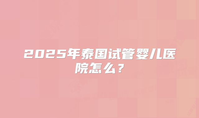 2025年泰国试管婴儿医院怎么？