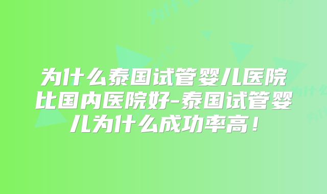 为什么泰国试管婴儿医院比国内医院好-泰国试管婴儿为什么成功率高！
