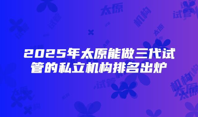 2025年太原能做三代试管的私立机构排名出炉