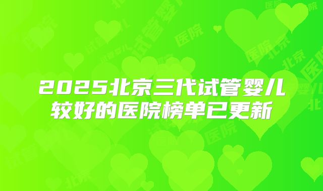 2025北京三代试管婴儿较好的医院榜单已更新