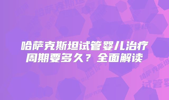 哈萨克斯坦试管婴儿治疗周期要多久？全面解读