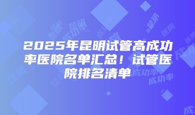 2025年昆明试管高成功率医院名单汇总！试管医院排名清单