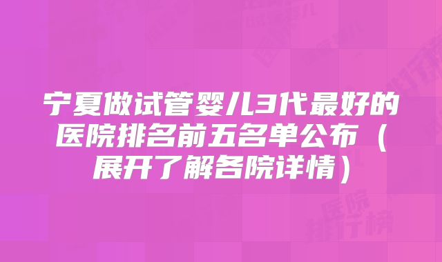 宁夏做试管婴儿3代最好的医院排名前五名单公布（展开了解各院详情）