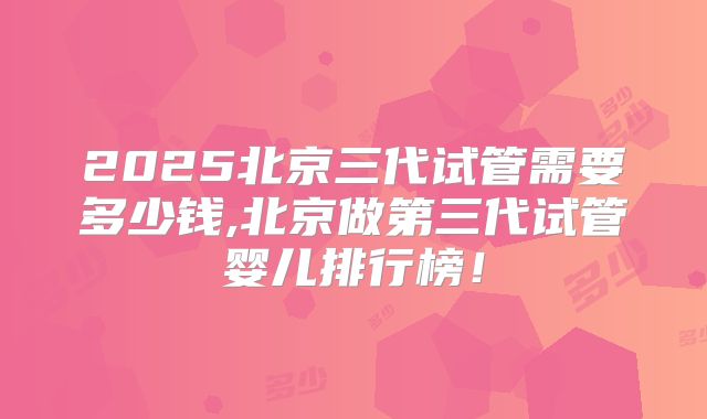 2025北京三代试管需要多少钱,北京做第三代试管婴儿排行榜！