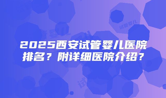 2025西安试管婴儿医院排名？附详细医院介绍？