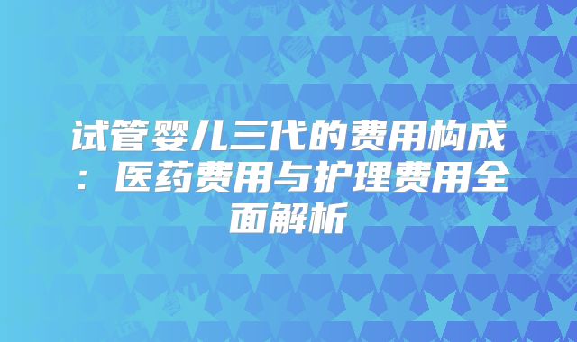 试管婴儿三代的费用构成：医药费用与护理费用全面解析