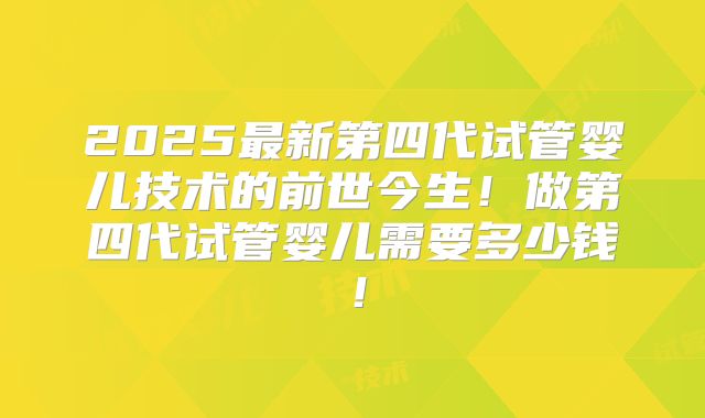 2025最新第四代试管婴儿技术的前世今生!做第四代试管婴儿需要多少钱!