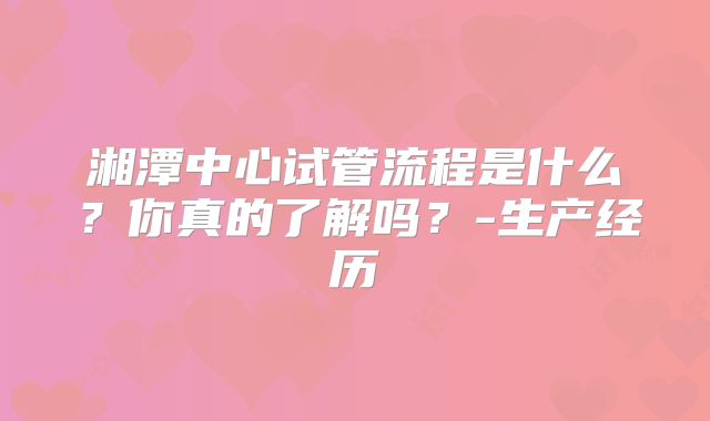 湘潭中心试管流程是什么？你真的了解吗？-生产经历