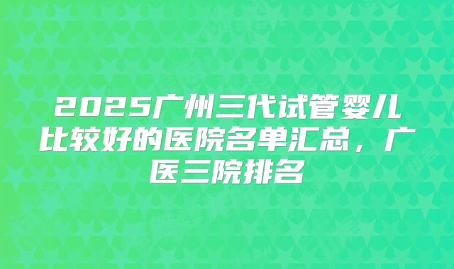 2025广州三代试管婴儿比较好的医院名单汇总,广医三院排名