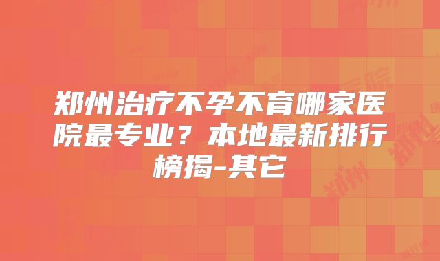 郑州治疗不孕不育哪家医院最专业?本地最新排行榜揭-其它