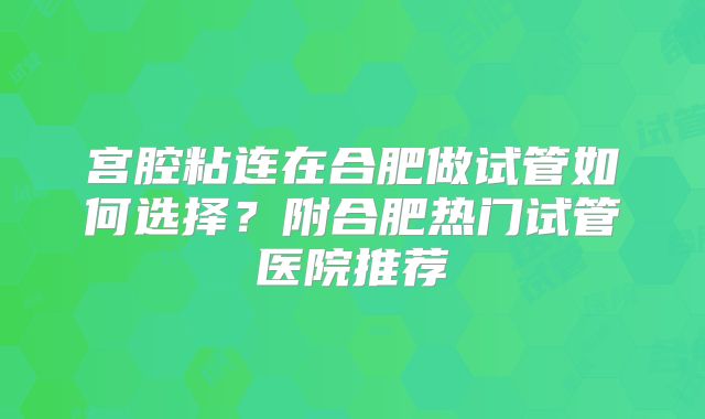 宫腔粘连在合肥做试管如何选择？附合肥热门试管医院推荐