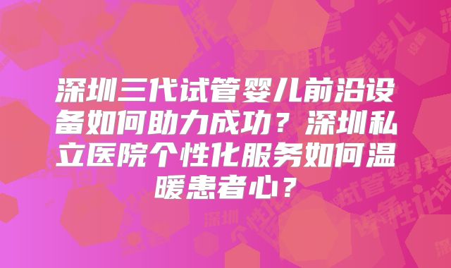 深圳三代试管婴儿前沿设备如何助力成功？深圳私立医院个性化服务如何温暖患者心？