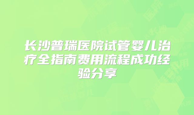 长沙普瑞医院试管婴儿治疗全指南费用流程成功经验分享