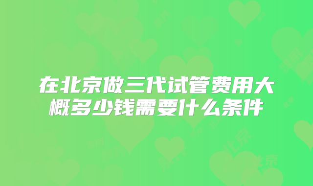 在北京做三代试管费用大概多少钱需要什么条件