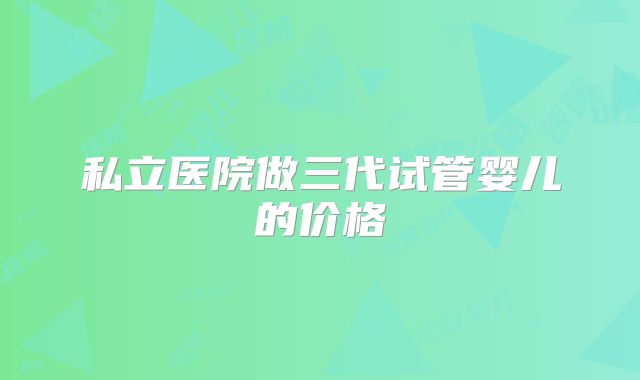 私立医院做三代试管婴儿的价格