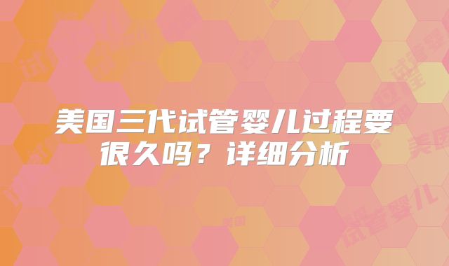 美国三代试管婴儿过程要很久吗？详细分析