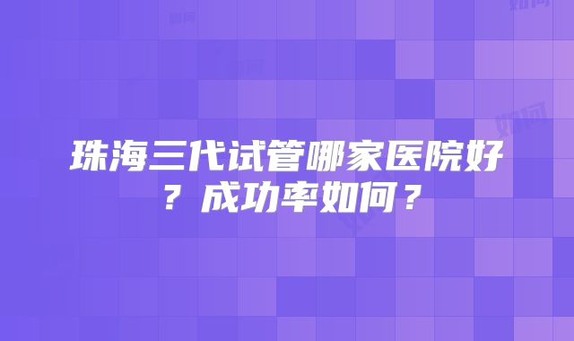 珠海三代试管哪家医院好?成功率如何?