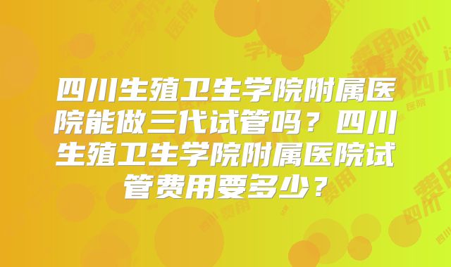 四川生殖卫生学院附属医院能做三代试管吗？四川生殖卫生学院附属医院试管费用要多少？
