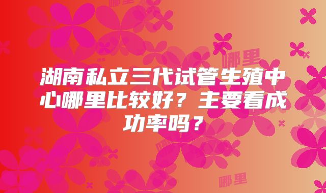 湖南私立三代试管生殖中心哪里比较好？主要看成功率吗？