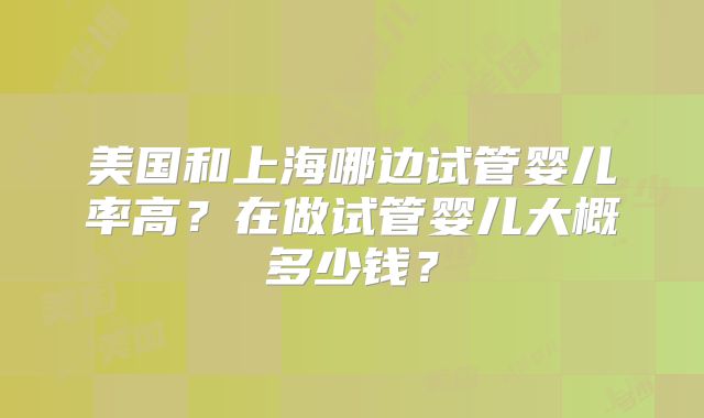 美国和上海哪边试管婴儿率高?在做试管婴儿大概多少钱?