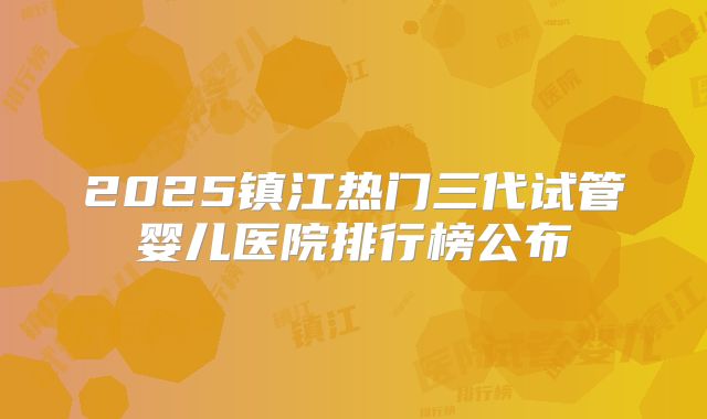 2025镇江热门三代试管婴儿医院排行榜公布