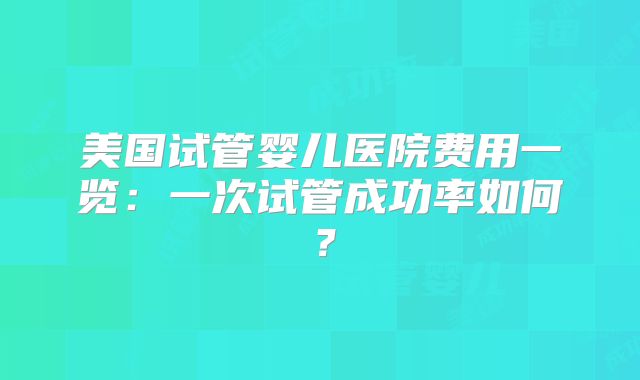 美国试管婴儿医院费用一览：一次试管成功率如何？