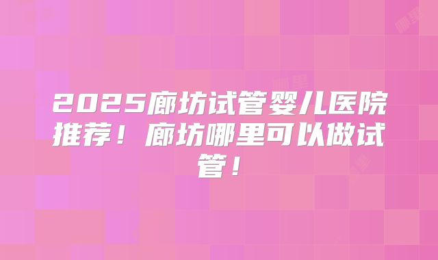 2025廊坊试管婴儿医院推荐！廊坊哪里可以做试管！