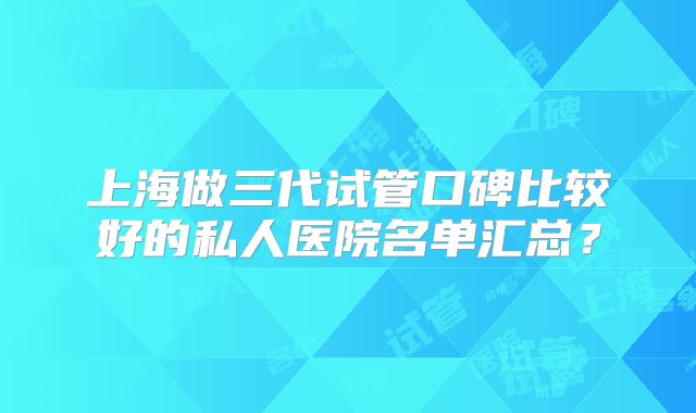 上海做三代试管口碑比较好的私人医院名单汇总？