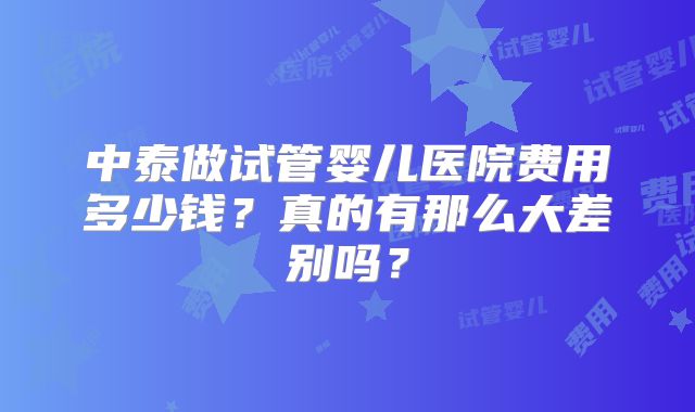 中泰做试管婴儿医院费用多少钱？真的有那么大差别吗？