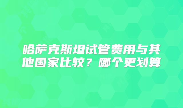 哈萨克斯坦试管费用与其他国家比较？哪个更划算